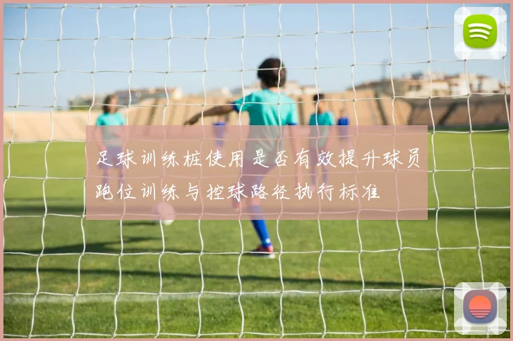 足球训练桩使用是否有效提升球员跑位训练与控球路径执行标准