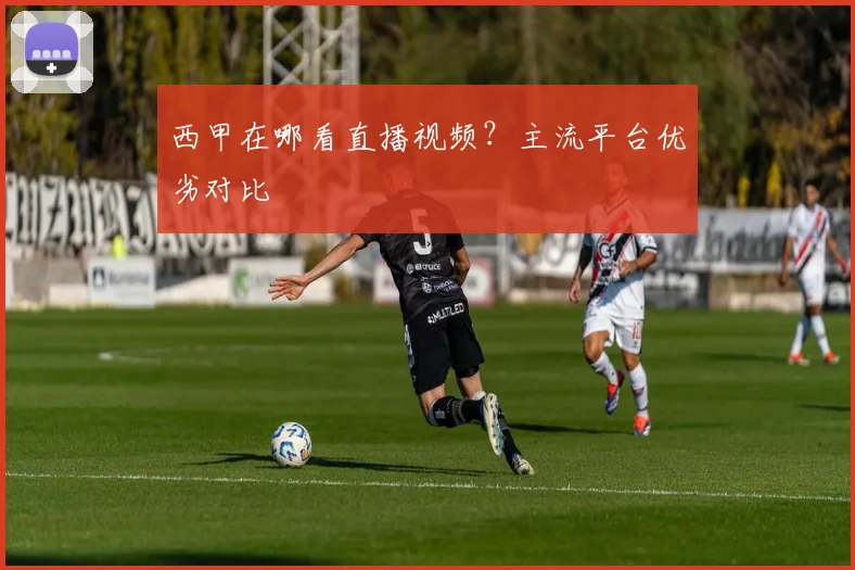 西甲在哪看直播视频？主流平台优劣对比